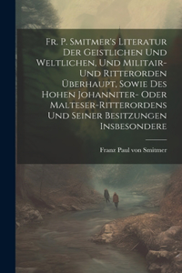 Fr. P. Smitmer's Literatur Der Geistlichen Und Weltlichen, Und Militair- Und Ritterorden Überhaupt, Sowie Des Hohen Johanniter- Oder Malteser-ritterordens Und Seiner Besitzungen Insbesondere