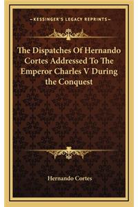 Dispatches Of Hernando Cortes Addressed To The Emperor Charles V During the Conquest