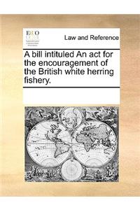 A bill intituled An act for the encouragement of the British white herring fishery.