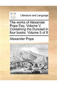 The Works of Alexander Pope Esq. Volume V. Containing the Dunciad in Four Books. Volume 5 of 8