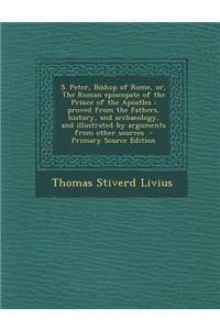 S. Peter, Bishop of Rome, Or, the Roman Episcopate of the Prince of the Apostles: Proved from the Fathers, History, and Archaeology, and Illustrated B