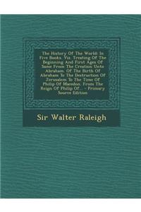 The History of the World: In Five Books. Viz. Treating of the Beginning and First Ages of Same from the Creation Unto Abraham. of the Birth of Abraham to the Destruction of Jerusalem to the Time of Philip of Macedon. from the Reign of Philip Of...