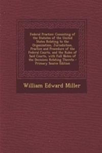 Federal Practice: Consisting of the Statutes of the United States Relating to the Organization, Jurisdiction, Practice and Procedure of the Federal Courts, and the Rules of Said Courts, with Full Notes of the Decisions Relating Thereto - Primary So