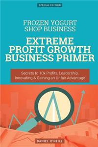 Frozen Yogurt Shop Business: Extreme Profit Growth Business Primer: Secrets to 10x Profits, Leadership, Innovation & Gaining an Unfair Advantage