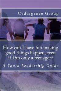 How can I have fun making good things happen, even if I?m only a teenager?: A Youth Leadership Guide