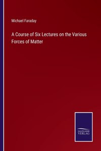 A Course of Six Lectures on the Various Forces of Matter