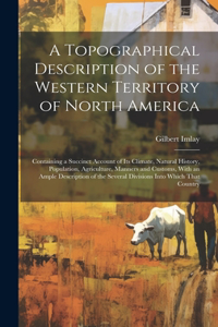 A Topographical Description of the Western Territory of North America; Containing a Succinct Account of its Climate, Natural History, Population, Agriculture, Manners and Customs, With an Ample Description of the Several Divisions Into Which That C
