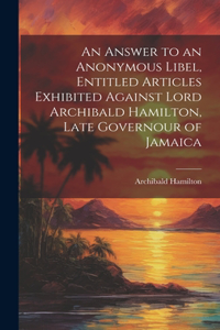Answer to an Anonymous Libel, Entitled Articles Exhibited Against Lord Archibald Hamilton, Late Governour of Jamaica
