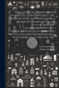 Geistliche Führer, oder Unterricht ueber das Gebet, die Betrachtung und Beschauung, ueber die heimsuchungen Gottes und die außerordentlichen Gnadenerweisungen, ueber die Abtödtung und die heroischen Tugendübungen, Dritter Teil