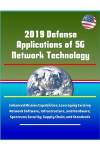 2019 Defense Applications of 5G Network Technology - Enhanced Mission Capabilities; Leveraging Existing Network Software, Infrastructure, and Hardware; Spectrum; Security; Supply Chain; and Standards