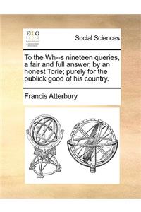 To the Wh--S Nineteen Queries, a Fair and Full Answer, by an Honest Torie; Purely for the Publick Good of His Country.