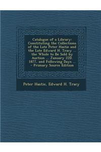 Catalogue of a Library: Constituting the Collections of the Late Peter Hastie and the Late Edward H. Tracy ... the Whole to Be Sold by Auction: Constituting the Collections of the Late Peter Hastie and the Late Edward H. Tracy ... the Whole to Be Sold by Auction