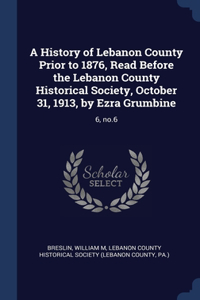 A History of Lebanon County Prior to 1876, Read Before the Lebanon County Historical Society, October 31, 1913, by Ezra Grumbine