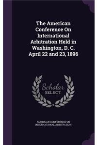 The American Conference on International Arbitration Held in Washington, D. C. April 22 and 23, 1896