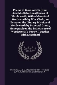 Poems of Wordsworth (from Arnold's Selections)Poems of Wordsworth; With a Memoir of Wordsworth by Wm. Clark; an Essay on the Literary Mission of Wordsworth by Principal Grant; Monograph on the Esthetic use of Wordsworth's Poetry, Together With Exam