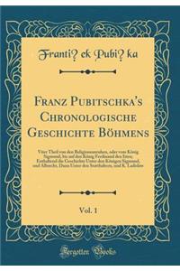 Franz Pubitschka's Chronologische Geschichte BÃ¶hmens, Vol. 1: Viter Theil Von Den Religionsunruhen, Oder Vom KÃ¶nig Sigmund, Bis Auf Den KÃ¶nig Ferdinand Den Iiten; Enthaltend Die Geschichte Unter Den KÃ¶nigen Sigmund, Und Albrecht, Dann Unter Den