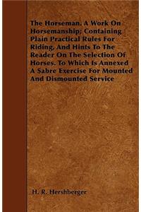 The Horseman. A Work On Horsemanship; Containing Plain Practical Rules For Riding, And Hints To The Reader On The Selection Of Horses. To Which Is Annexed A Sabre Exercise For Mounted And Dismounted Service