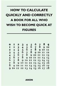 How to Calculate Quickly and Correctly - A Book for All Who Wish to Become Quick at Figures