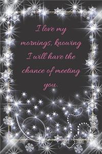I love my mornings, knowing I will have the chance of meeting you.
