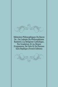 Memoires Philosophiques Du Baron De , Ou L'adepte Du Philosophisme Ramene a La Religione Catholique, Par Gradation, Et Au Moyen D'argumens, De Faits Et De Preuves Sans Replique (French Edition)
