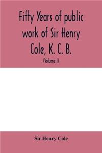 Fifty years of public work of Sir Henry Cole, K. C. B., accounted for in his deeds, speeches and writings (Volume I)
