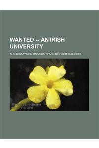 Wanted -- An Irish University; Also Essays on University and Kindred Subjects
