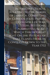 Interesting Tracts, Relating to the Island of Jamaica, Consisting of Curious State-Papers, Councils of War, Letters, Petitions, Narratives, &c.&c. Which Throw Great Light On the History of That Island, From Its Conquest, Down to the Year 1702