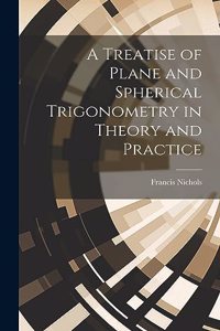 Treatise of Plane and Spherical Trigonometry in Theory and Practice