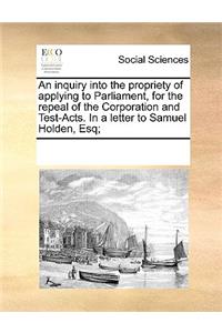 An Inquiry Into the Propriety of Applying to Parliament, for the Repeal of the Corporation and Test-Acts. in a Letter to Samuel Holden, Esq;