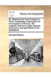 Dr. Stearns's tour from London to Paris. Containing, A description of the Kingdom of France - the customs, manners, polity, science, commerce, and agriculture of the inhabitants