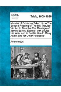 Minutes of Evidence Taken Upon the Second Reading of the Bill, Intituled an ACT to Dissolve the Marriage of James Bayley, Esquire, with Louisa His Wife, and to Enable Him to Marry Again; And for Other Purposes