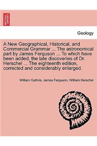 New Geographical, Historical, and Commercial Grammar ... The astronomical part by James Ferguson ... To which have been added, the late discoveries of Dr. Herschel ... The eighteenth edition, corrected and considerably enlarged. THE NINTH EDITION