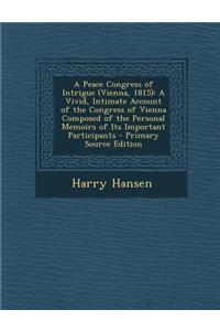 A Peace Congress of Intrigue (Vienna, 1815): A Vivid, Intimate Account of the Congress of Vienna Composed of the Personal Memoirs of Its Important Participants