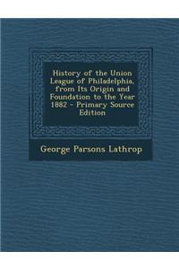 History of the Union League of Philadelphia, from Its Origin and Foundation to the Year 1882 - Primary Source Edition