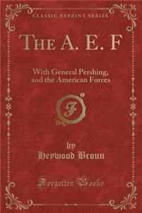 The A. E. F: With General Pershing, and the American Forces (Classic Reprint)