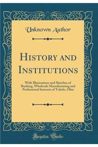 History and Institutions: With Illustrations and Sketches of Banking, Wholesale Manufacturing and Professional Interests of Toledo, Ohio (Classic Reprint)