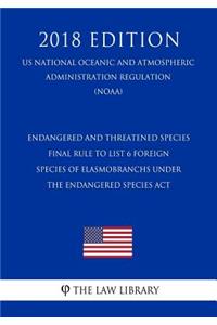 Endangered and Threatened Species - Final Rule to List 6 Foreign Species of Elasmobranchs Under the Endangered Species ACT (Us National Oceanic and Atmospheric Administration Regulation) (Noaa) (2018 Edition)