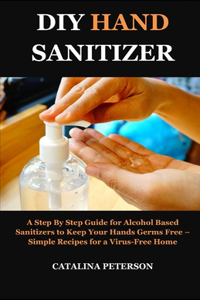 DIY Hand Sanitizer: A Step By Step Guide for Alcohol Based Sanitizers to Keep Your Hands Germs Free - Simple Recipes for a Virus-Free Home