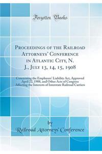 Proceedings of the Railroad Attorneys' Conference in Atlantic City, N. J., July 13, 14, 15, 1908: Concerning the Employers' Liability Act, Approved April 22, 1908, and Other Acts of Congress Affecting the Interests of Interstate Railroad Carriers