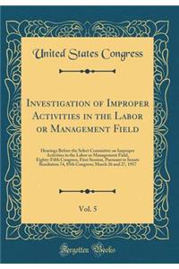 Investigation of Improper Activities in the Labor or Management Field, Vol. 5: Hearings Before the Select Committee on Improper Activities in the Labor or Management Field, Eighty-Fifth Congress, First Session, Pursuant to Senate Resolution 74, 85t