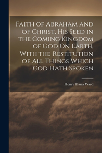 Faith of Abraham and of Christ, His Seed in the Coming Kingdom of God On Earth, With the Restitution of All Things Which God Hath Spoken