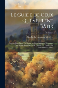 Le Guide De Ceux Qui Veulent Bâtir: Ouvrage Dans Lquel On Donne Les Renseignemens Nécessaires Pour Réussir Dans Cet Art, & Prévenir Les Fraudes Qui Pourroient S'y Glisser; Volume 1