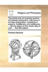 The Whole Duty of Receiving Worthily the Blessed Sacrament. Laid Down in Six Days Preparation, Consisting of Prayers, Meditations, and Soliloquies, ... by the Author of the Whole Duty of Man ... the Fifth Edition.