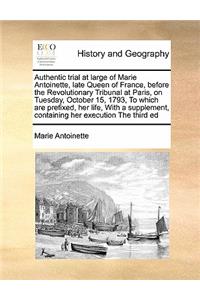 Authentic Trial at Large of Marie Antoinette, Late Queen of France, Before the Revolutionary Tribunal at Paris, on Tuesday, October 15, 1793, to Which Are Prefixed, Her Life, with a Supplement, Containing Her Execution the Third Ed