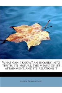 What Can I Know? an Inquiry Into Truth, Its Nature, the Means of Its Attainment, and Its Relations T