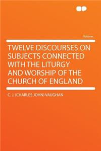 Twelve Discourses on Subjects Connected with the Liturgy and Worship of the Church of England