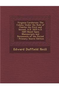 Virginia Carolorum: The Colony Under the Rule of Charles the First and Second, A.D. 1625-A.D. 1685 Based Upon Manuscripts and Documents of the Period - Primary Source Edition