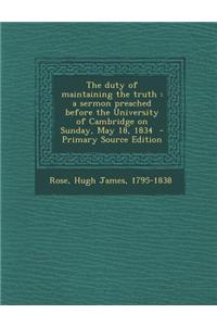 The Duty of Maintaining the Truth: A Sermon Preached Before the University of Cambridge on Sunday, May 18, 1834