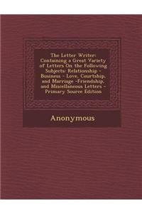 The Letter Writer: Containing a Great Variety of Letters on the Following Subjects: Relationship - Business - Love, Courtship, and Marriage -Friendship, and Miscellaneous Letters - Primary Source Edition