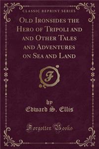 Old Ironsides the Hero of Tripoli and and Other Tales and Adventures on Sea and Land (Classic Reprint)